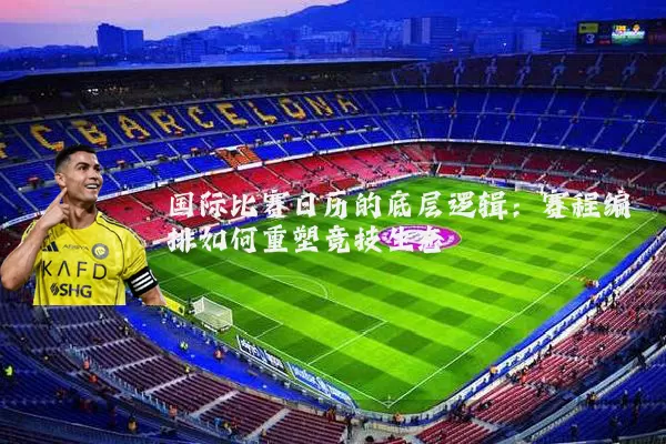 国际比赛日历的底层逻辑：赛程编排如何重塑竞技生态
