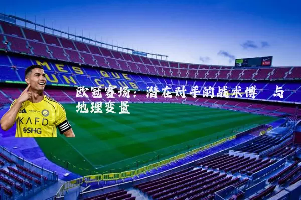 欧冠赛场:潜在对手的战术博弈与地理变量